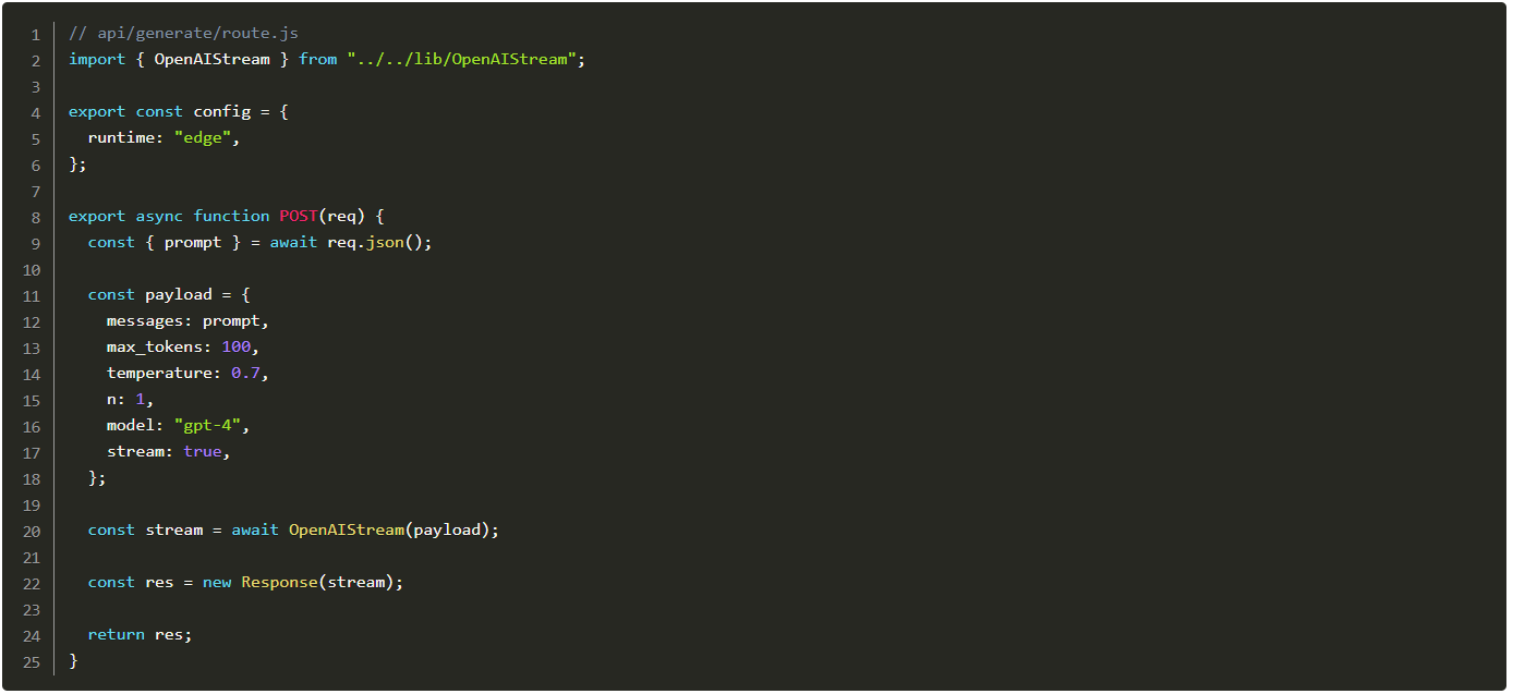 // api/generate/route.js import { OpenAIStream } from "../../lib/OpenAIStream"; export const config = { runtime: "edge", }; export async function POST(req) { const { prompt } = await req.json(); const payload = { messages: prompt, max_tokens: 100, temperature: 0.7, n: 1, model: "gpt-4", stream: true, }; const stream = await OpenAIStream(payload); const res = new Response(stream); return res; }